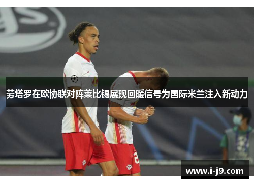 劳塔罗在欧协联对阵莱比锡展现回暖信号为国际米兰注入新动力 劳塔罗在欧协联对阵莱比锡展现回暖信号为国际米兰注入新动力