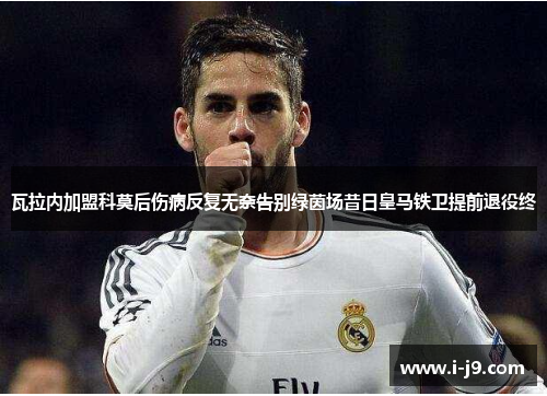 瓦拉内加盟科莫后伤病反复无奈告别绿茵场昔日皇马铁卫提前退役终 瓦拉内加盟科莫后伤病反复无奈告别绿茵场昔日皇马铁卫提前退役终