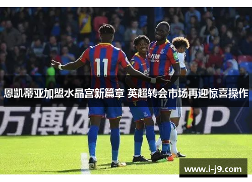恩凯蒂亚加盟水晶宫新篇章 英超转会市场再迎惊喜操作 恩凯蒂亚加盟水晶宫新篇章 英超转会市场再迎惊喜操作