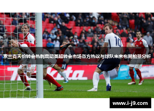 索兰克天价转会热刺震动英超转会市场各方热议与球队未来布局前景分析 索兰克天价转会热刺震动英超转会市场各方热议与球队未来布局前景分析