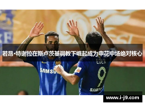 若昂·特谢拉在斯卢茨基调教下崛起成为申花中场绝对核心 若昂·特谢拉在斯卢茨基调教下崛起成为申花中场绝对核心
